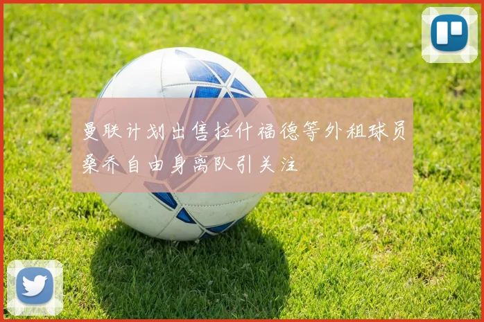 曼联计划出售拉什福德等外租球员桑乔自由身离队引关注