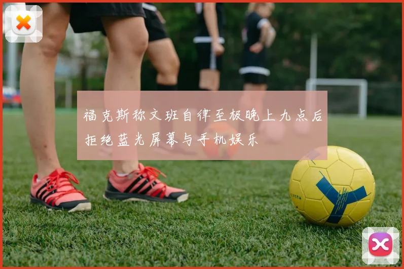 福克斯称文班自律至极晚上九点后拒绝蓝光屏幕与手机娱乐