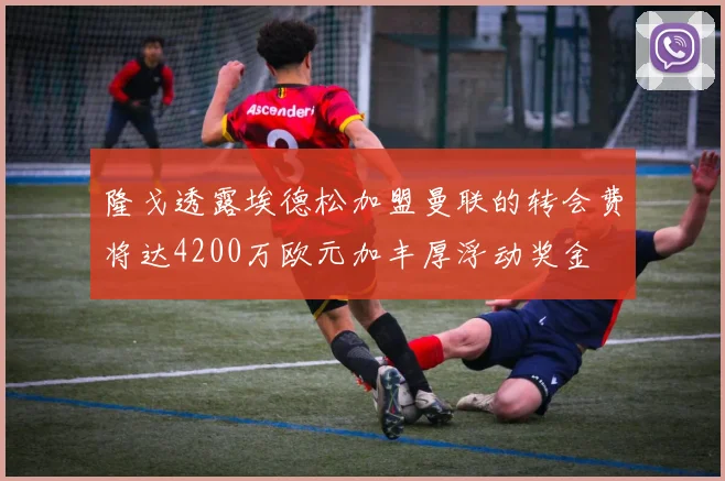 隆戈透露埃德松加盟曼联的转会费将达4200万欧元加丰厚浮动奖金