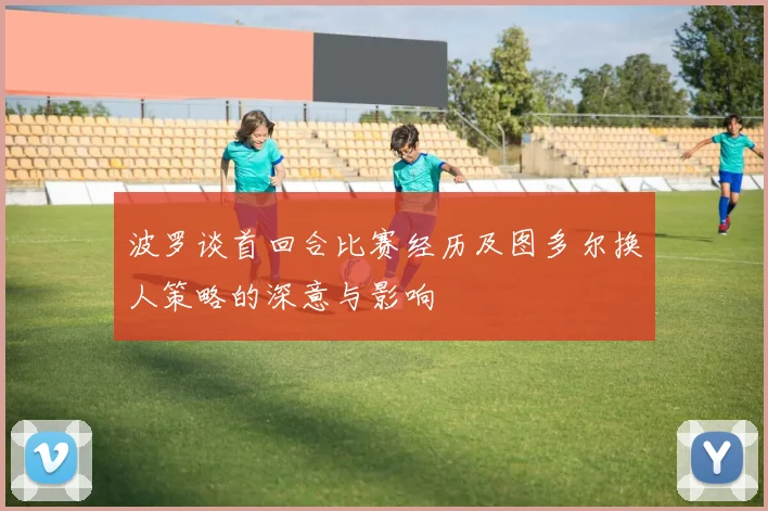 波罗谈首回合比赛经历及图多尔换人策略的深意与影响