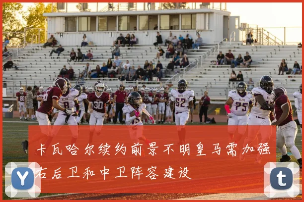 卡瓦哈尔续约前景不明皇马需加强右后卫和中卫阵容建设
