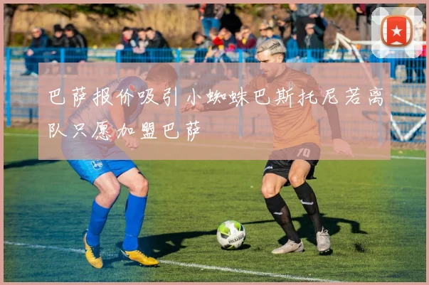 巴萨报价吸引小蜘蛛巴斯托尼若离队只愿加盟巴萨