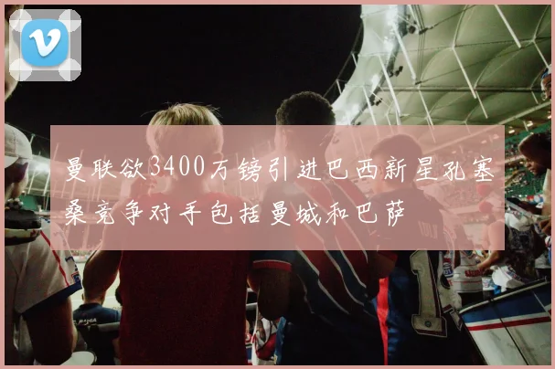 曼联欲3400万镑引进巴西新星孔塞桑竞争对手包括曼城和巴萨
