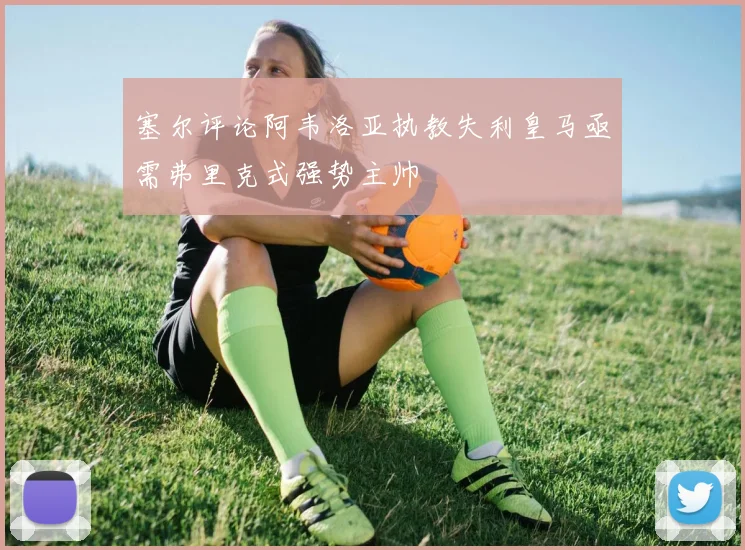 塞尔评论阿韦洛亚执教失利皇马亟需弗里克式强势主帅