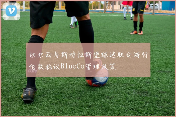 切尔西与斯特拉斯堡球迷联合游行伦敦抗议BlueCo管理政策