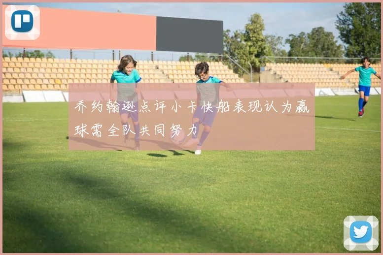 乔约翰逊点评小卡快船表现认为赢球需全队共同努力