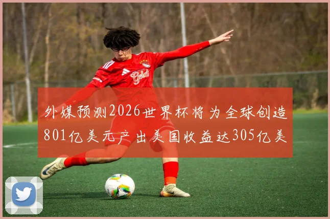 外媒预测2026世界杯将为全球创造801亿美元产出美国收益达305亿美元
