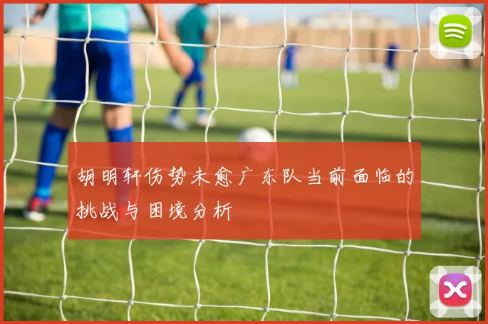 胡明轩伤势未愈广东队当前面临的挑战与困境分析