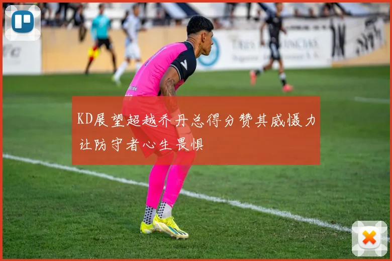 KD展望超越乔丹总得分赞其威慑力让防守者心生畏惧
