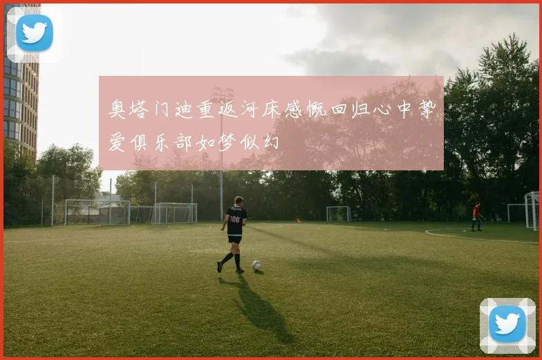 奥塔门迪重返河床感慨回归心中挚爱俱乐部如梦似幻