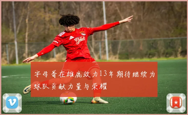 字母哥在雄鹿效力13年期待继续为球队贡献力量与荣耀